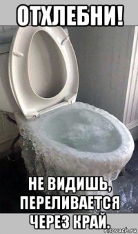 отхлебни! не видишь, переливается через край.
