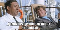  домой приеду возьму пивка с чипсиками