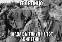 твоё лицо когда вытянул не тот билетик
