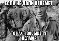 если не дали огнемёт.. то нах я вообще тут делаю?!