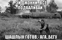 эй джонни.. всё подваливай.. шашлык готов,- ага..бегу