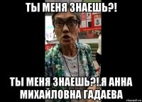 ты меня знаешь?! ты меня знаешь?!.я анна михайловна гадаева