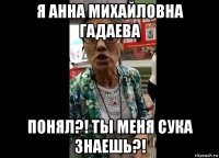 я анна михайловна гадаева понял?! ты меня сука знаешь?!
