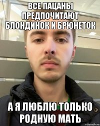 все пацаны предпочитают блондинок и брюнеток а я люблю только родную мать