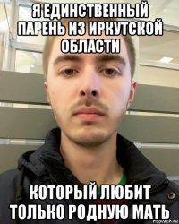 я единственный парень из иркутской области который любит только родную мать