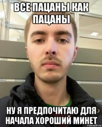 все пацаны как пацаны ну я предпочитаю для начала хороший минет