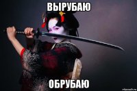 вырубаю обрубаю