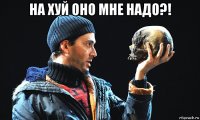 на хуй оно мне надо?! 