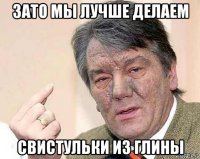 зато мы лучше делаем свистульки из глины