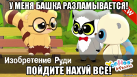 у меня башка разламывается! пойдите нахуй все!