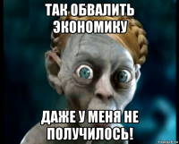 так обвалить экономику даже у меня не получилось!