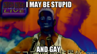 i may be stupid and gay