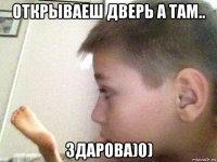 открываеш дверь а там.. здарова)0)