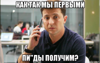 как так мы первыми пи"ды получим?