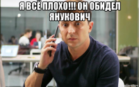 я всё плохо!!! он обидел янукович 