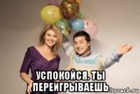  успокойся. ты переигрываешь