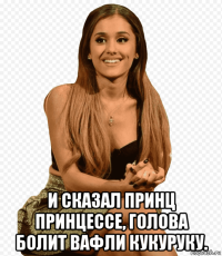  и сказал принц принцессе, голова болит вафли кукуруку.