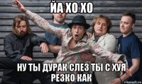 йа хо хо ну ты дурак слез ты с хуя резко как