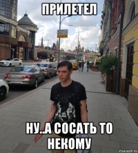 прилетел ну..а сосать то некому