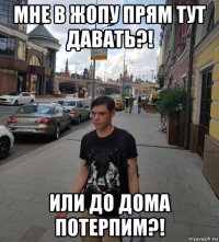 мне в жопу прям тут давать?! или до дома потерпим?!