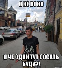 я не пони я че один тут сосать буду?!