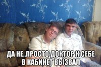  да не..просто доктор к себе в кабинет вызвал