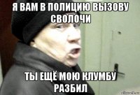 я вам в полицию вызову сволочи ты ещё мою клумбу разбил