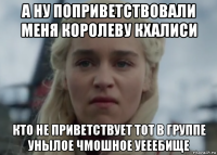 а ну поприветствовали меня королеву кхалиси кто не приветствует тот в группе унылое чмошное уееебище