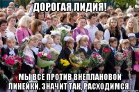 дорогая лидия! мы все против внеплановой линейки. значит так, расходимся.