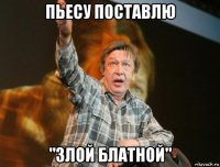 пьесу поставлю "злой блатной"