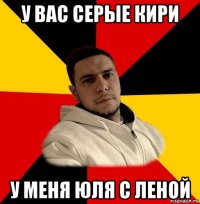 у вас серые кири у меня юля с леной