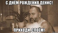 с днём рождения денис! приходи, споём!