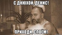 с днюхой, денис! приходи, споём!