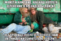 -может и нам тоже, как наш коллега зеленский, в президенты пойти? -нет дружище. после зеленского - нам уже никакой избиратель не поверит!
