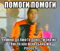 помоги помоги хуйню до лифта донести она же тяжела как жена ебаный в роооот