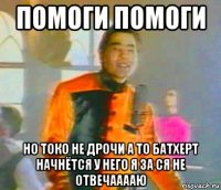 помоги помоги но токо не дрочи а то батхерт начнётся у него я за ся не отвечааааю