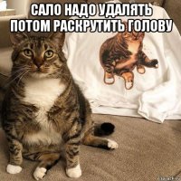 сало надо удалять потом раскрутить голову 