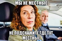 мы не местные не подскажите где тут местные
