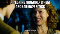 я тебя не люблю,- в чем проблема?! я тож 