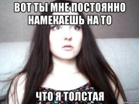 вот ты мне постоянно намекаешь на то что я толстая