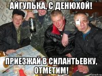айгулька, с денюхой! приезжай в силантьевку, отметим!
