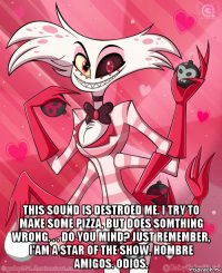  this sound is destroed me. i try to make some pizza, but does somthing wrong. . . do you mind? just remember, i'am a star of the show. hombre amigos. odios.