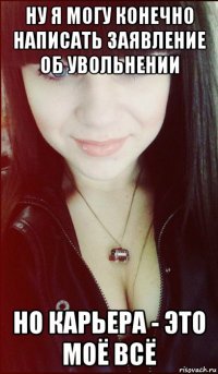 ну я могу конечно написать заявление об увольнении но карьера - это моё всё