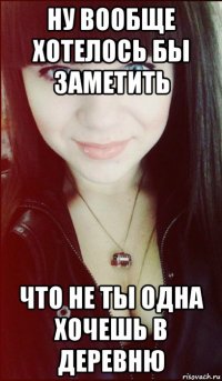ну вообще хотелось бы заметить что не ты одна хочешь в деревню