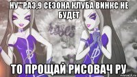 ну'''раз,9 сезона клуба винкс не будет то прощай рисовач ру