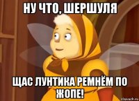 ну что, шершуля щас лунтика ремнём по жопе!