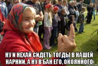  ну и нехай сидеть тогды в нашей нарнии, а ну в бан его, окоянного