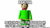 ванечка я сколько раз тебе говорю не стучать головой под партой