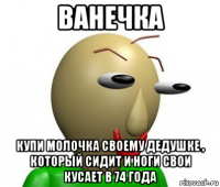 ванечка купи молочка своему дедушке , который сидит и ноги свои кусает в 74 года