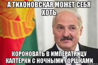 а тихоновская может себя хоть короновать в императрицу каптёрки с ночными горшками